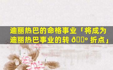 迪丽热巴的命格事业「将成为迪丽热巴事业的转 🌺 折点」